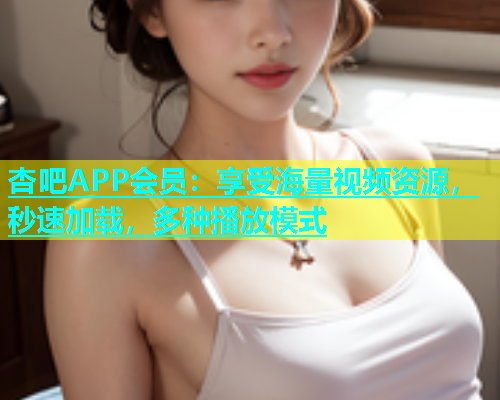 杏吧APP会员：享受海量视频资源，秒速加载，多种播放模式