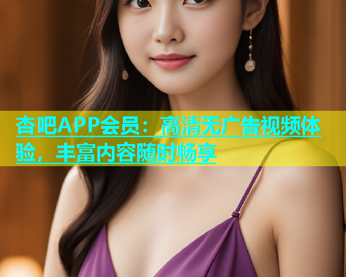杏吧APP会员：高清无广告视频体验，丰富内容随时畅享