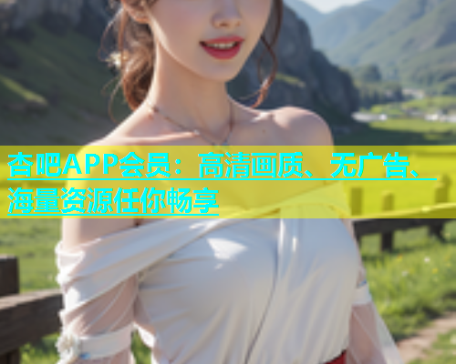 杏吧APP会员：高清画质、无广告、海量资源任你畅享