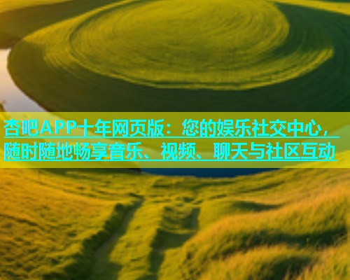 杏吧APP十年网页版：您的娱乐社交中心，随时随地畅享音乐、视频、聊天与社区互动