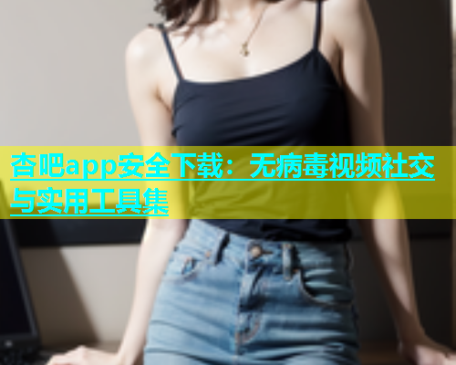 杏吧app安全下载：无病毒视频社交与实用工具集