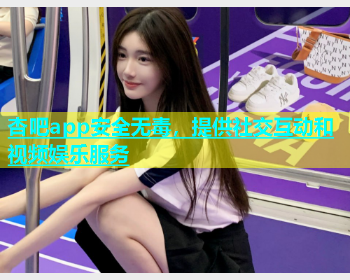 杏吧app安全无毒，提供社交互动和视频娱乐服务