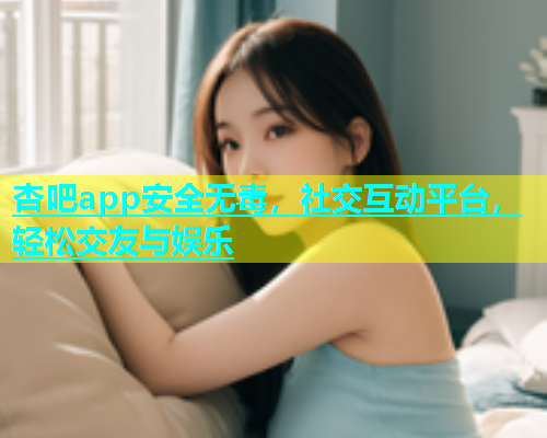 杏吧app安全无毒，社交互动平台，轻松交友与娱乐