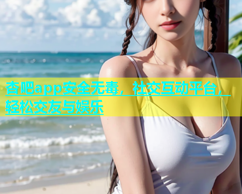 杏吧app安全无毒，社交互动平台，轻松交友与娱乐