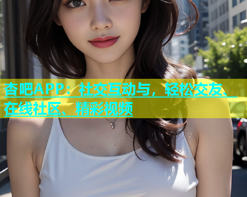 杏吧APP：社交互动与，轻松交友、在线社区、精彩视频