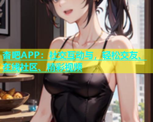 杏吧APP：社交互动与，轻松交友、在线社区、精彩视频