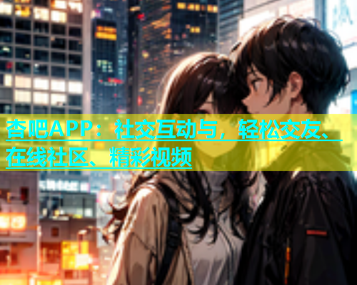 杏吧APP：社交互动与，轻松交友、在线社区、精彩视频