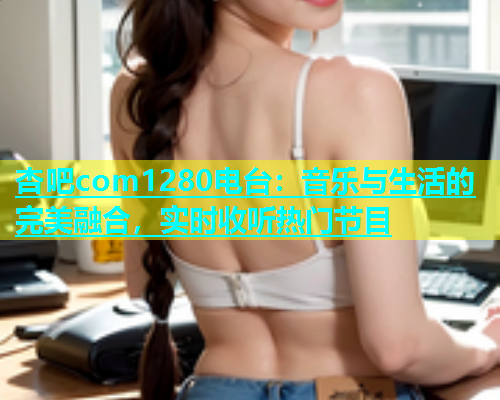 杏吧com1280电台：音乐与生活的完美融合，实时收听热门节目