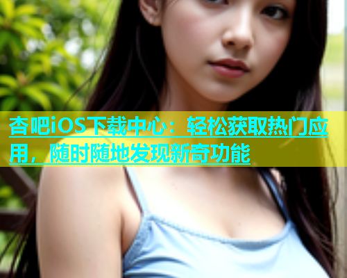 杏吧iOS下载中心：轻松获取热门应用，随时随地发现新奇功能