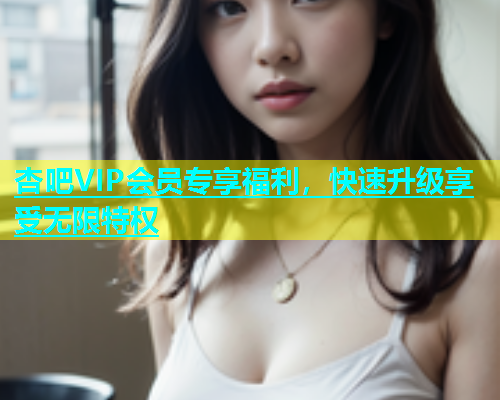 杏吧VIP会员专享福利，快速升级享受无限特权