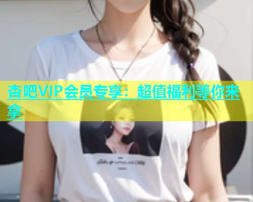 杏吧VIP会员专享：超值福利等你来拿