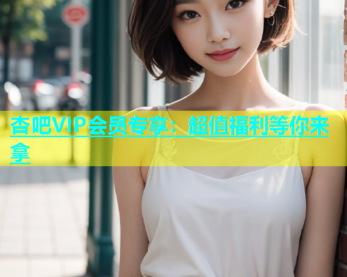 杏吧VIP会员专享：超值福利等你来拿