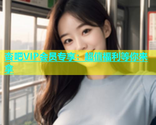杏吧VIP会员专享：超值福利等你来拿