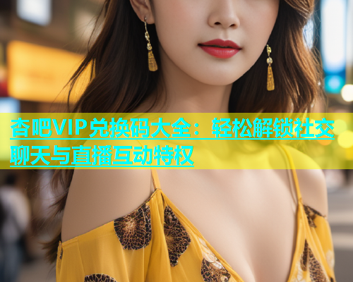 杏吧VIP兑换码大全：轻松解锁社交聊天与直播互动特权