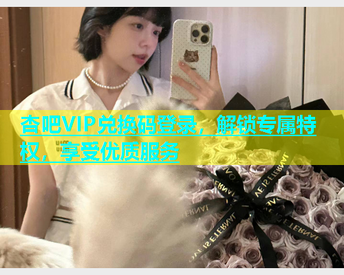 杏吧VIP兑换码登录，解锁专属特权，享受优质服务