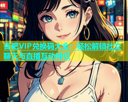 杏吧VIP兑换码大全：轻松解锁社交聊天与直播互动特权