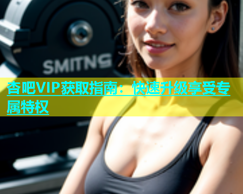 杏吧VIP获取指南：快速升级享受专属特权