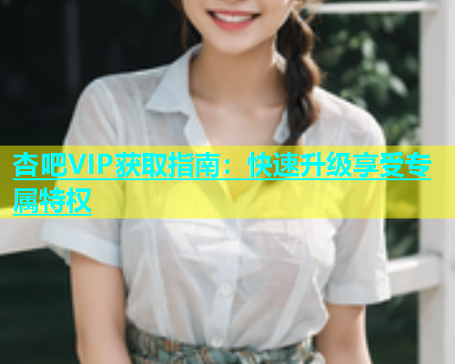 杏吧VIP获取指南：快速升级享受专属特权
