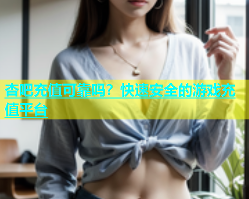 杏吧充值可靠吗？快速安全的游戏充值平台