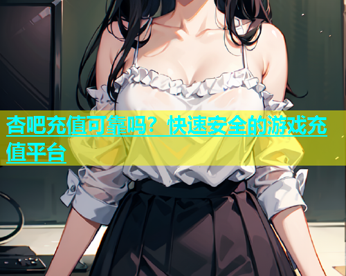 杏吧充值可靠吗？快速安全的游戏充值平台
