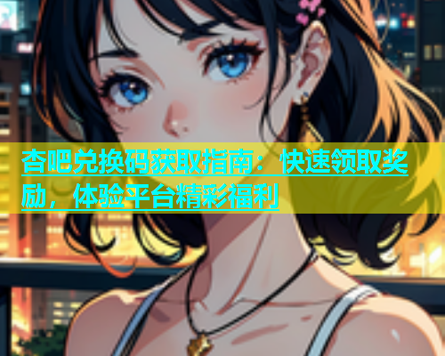 杏吧兑换码获取指南：快速领取奖励，体验平台精彩福利