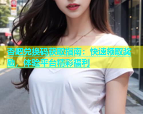 杏吧兑换码获取指南：快速领取奖励，体验平台精彩福利