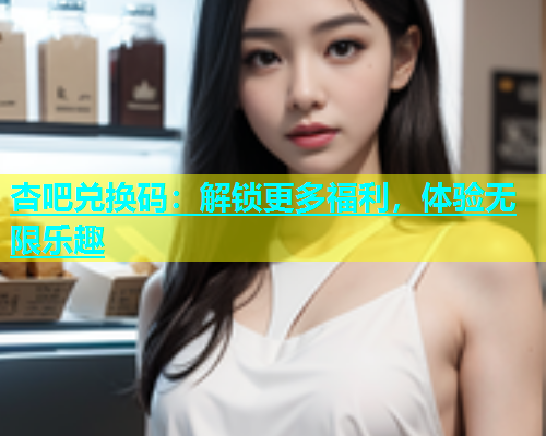 杏吧兑换码：解锁更多福利，体验无限乐趣