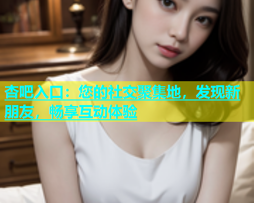 杏吧入口：您的社交聚集地，发现新朋友，畅享互动体验