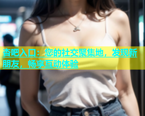 杏吧入口：您的社交聚集地，发现新朋友，畅享互动体验