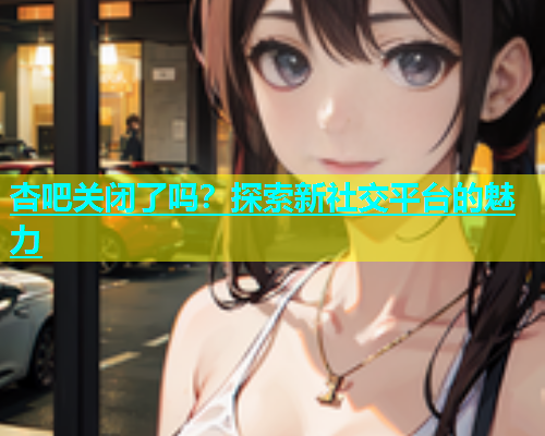 杏吧关闭了吗？探索新社交平台的魅力
