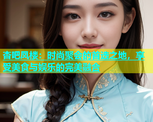 杏吧凤楼：时尚聚会的首选之地，享受美食与娱乐的完美融合