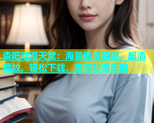 杏吧动漫天堂：海量动漫资源，超清播放，轻松下载，尽享动漫乐趣