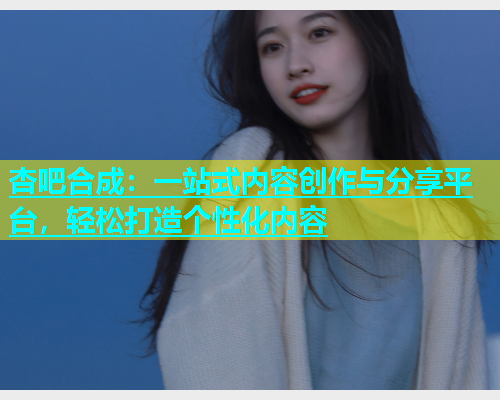 杏吧合成：一站式内容创作与分享平台，轻松打造个性化内容