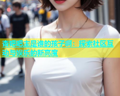 杏吧吧主是谁的孩子啊：探索社区互动与娱乐的新高度