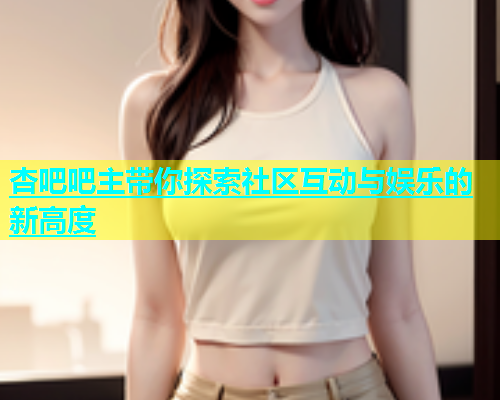 杏吧吧主带你探索社区互动与娱乐的新高度