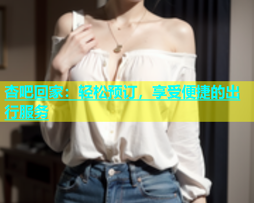 杏吧回家：轻松预订，享受便捷的出行服务