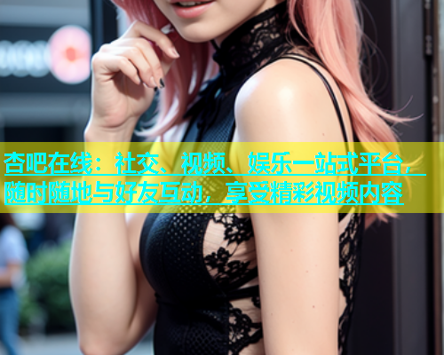 杏吧在线：社交、视频、娱乐一站式平台，随时随地与好友互动，享受精彩视频内容