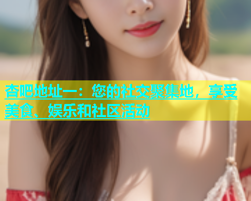 杏吧地址一：您的社交聚集地，享受美食、娱乐和社区活动
