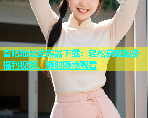 杏吧地址发布器下载：轻松获取超多福利视频，随时随地观看