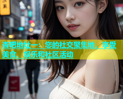 杏吧地址一：您的社交聚集地，享受美食、娱乐和社区活动