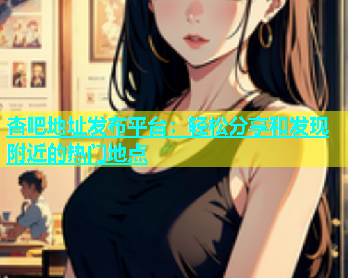 杏吧地址发布平台：轻松分享和发现附近的热门地点