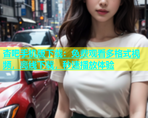 杏吧手机版下载：免费观看多格式视频，离线下载，秒速播放体验