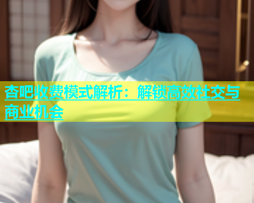 杏吧收费模式解析：解锁高效社交与商业机会