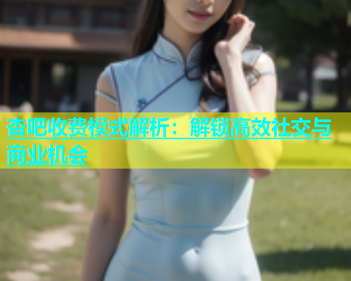 杏吧收费模式解析：解锁高效社交与商业机会