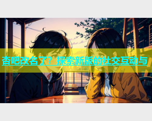 杏吧改名了？探索新版的社交互动与