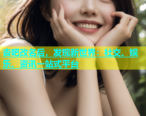 杏吧改名后，发现新世界：社交、娱乐、资讯一站式平台