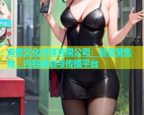 杏吧文化传媒有限公司：创意聚集地，内容策划与传播平台