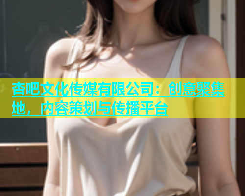 杏吧文化传媒有限公司：创意聚集地，内容策划与传播平台