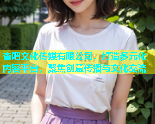 杏吧文化传媒有限公司：打造多元化内容平台，聚焦创意传播与文化交流