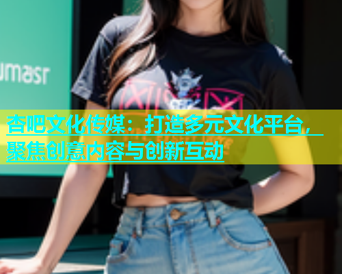 杏吧文化传媒：打造多元文化平台，聚焦创意内容与创新互动